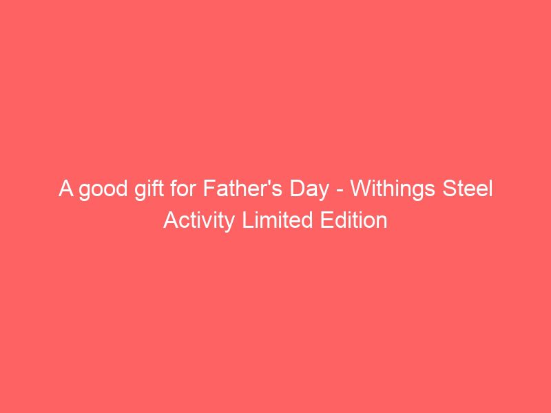 a good gift for father's day withings steel activity limited edition