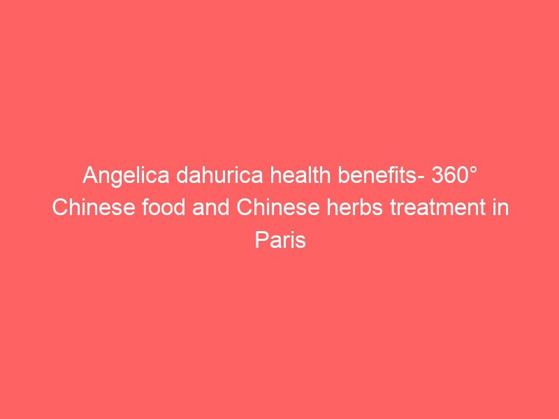 angelica dahurica health benefits 360° chinese food and chinese herbs treatment in paris