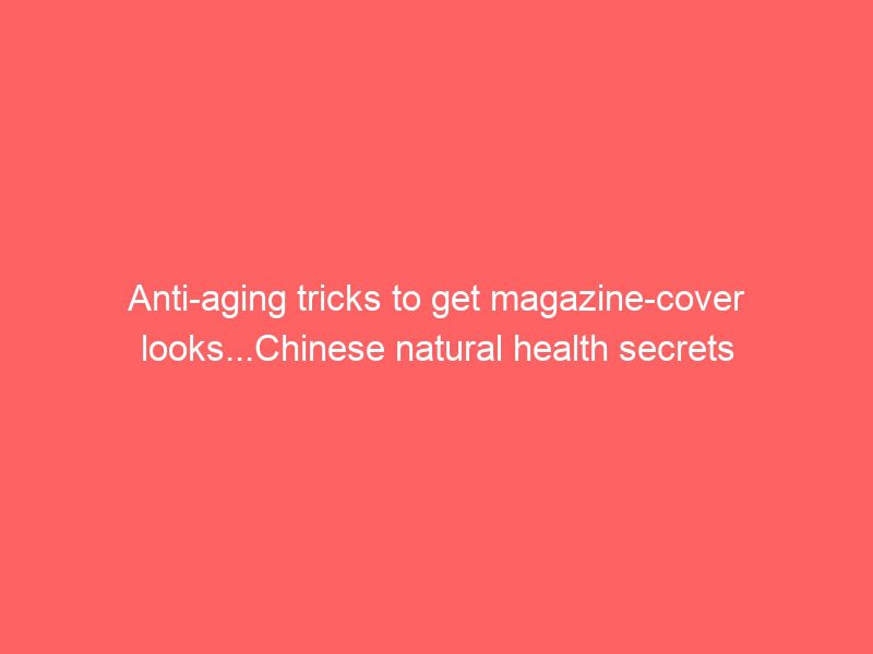 anti aging tricks to get magazine cover looks...chinese natural health secrets