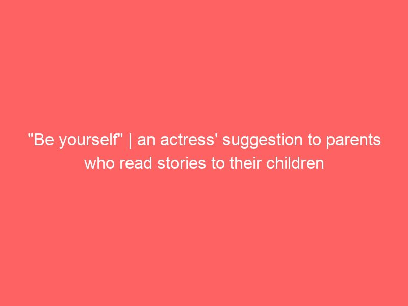"be yourself" | an actress' suggestion to parents who read stories to their children