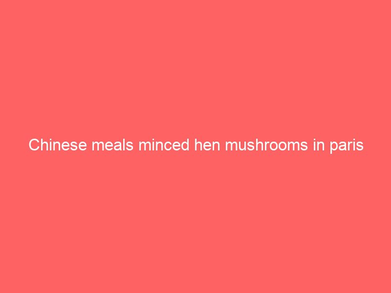 chinese meals minced hen mushrooms in paris