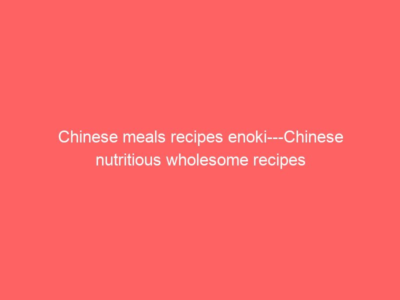 chinese meals recipes enoki chinese nutritious wholesome recipes