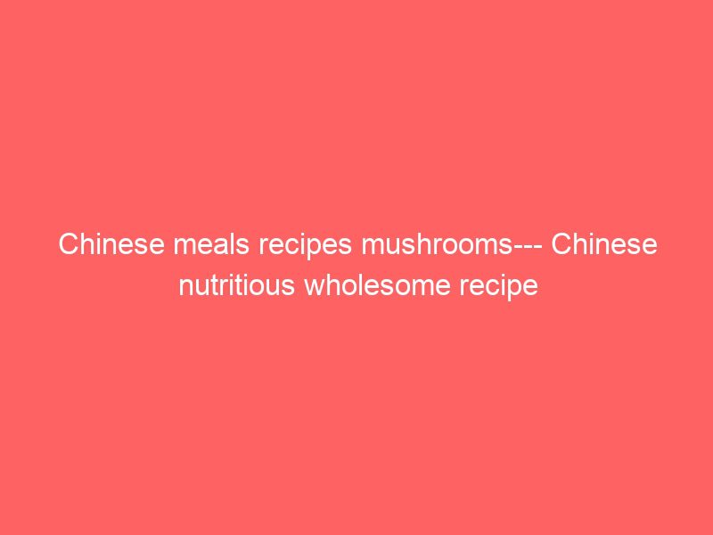 chinese meals recipes mushrooms chinese nutritious wholesome recipe