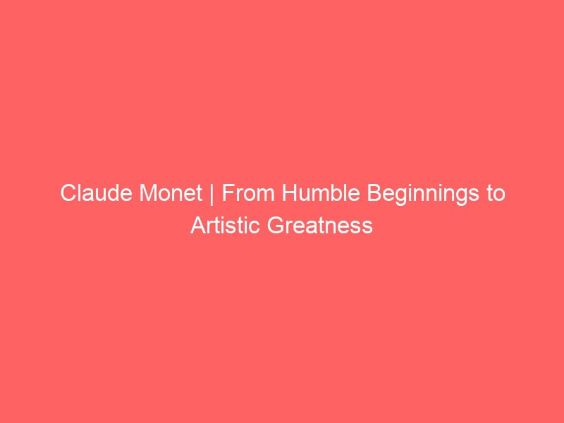 claude monet | from humble beginnings to artistic greatness