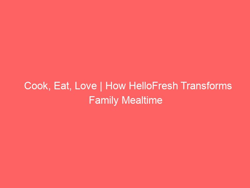cook, eat, love | how hellofresh transforms family mealtime