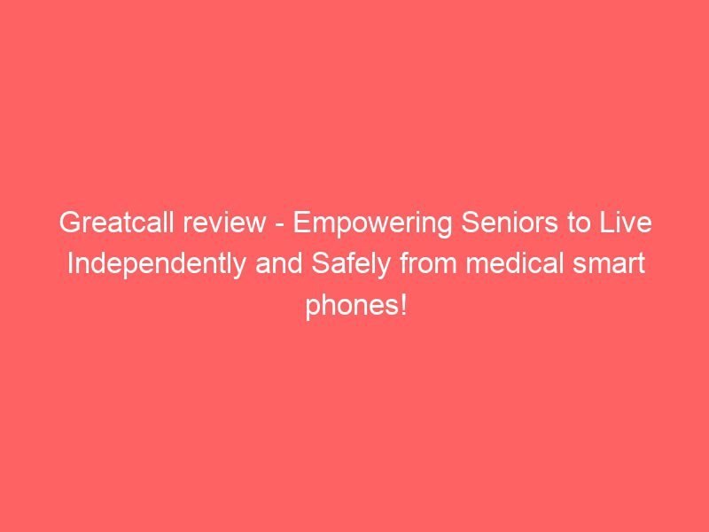 greatcall review empowering seniors to live independently and safely from medical smart phones!