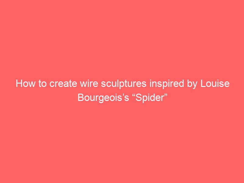 how to create wire sculptures inspired by louise bourgeois’s “spider”