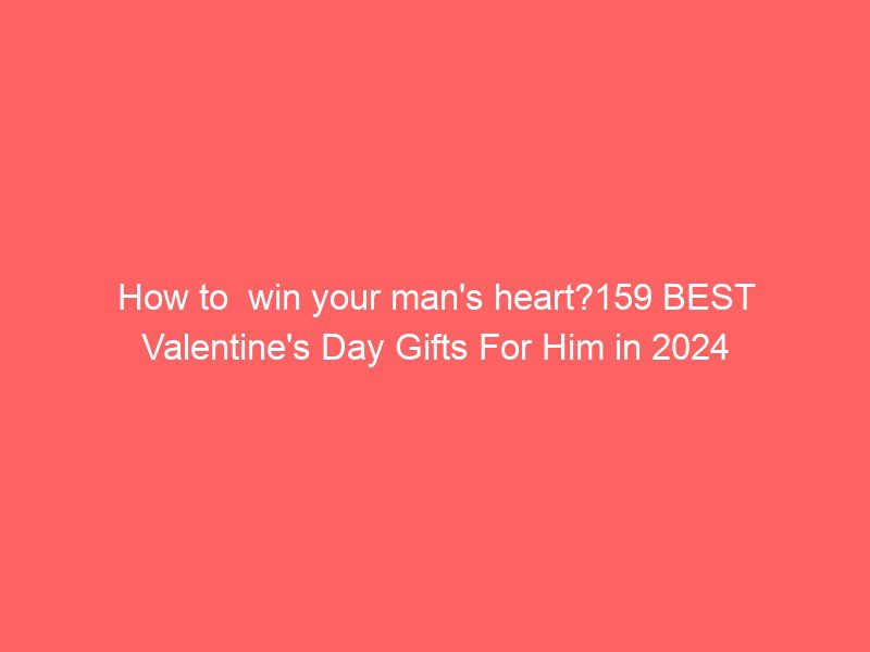 how to win your man's heart?159 best valentine's day gifts for him in 2024