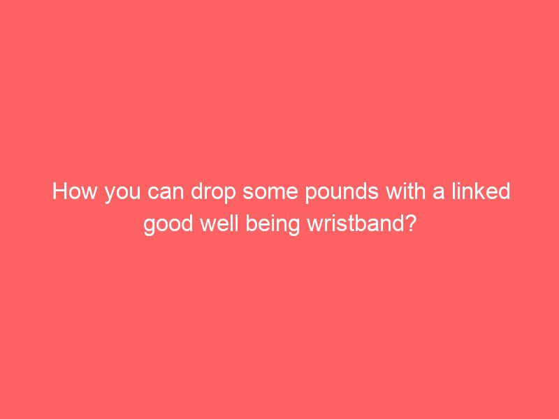 how you can drop some pounds with a linked good well being wristband?