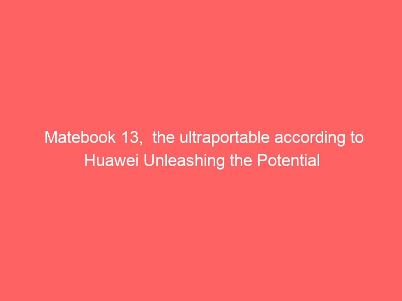 matebook 13, the ultraportable according to huawei unleashing the potential