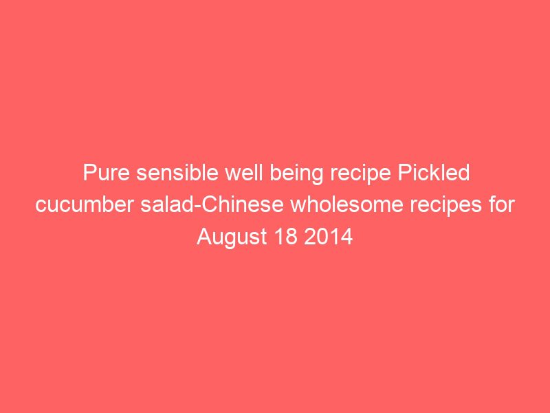 pure sensible well being recipe pickled cucumber salad chinese wholesome recipes for august 18 2014