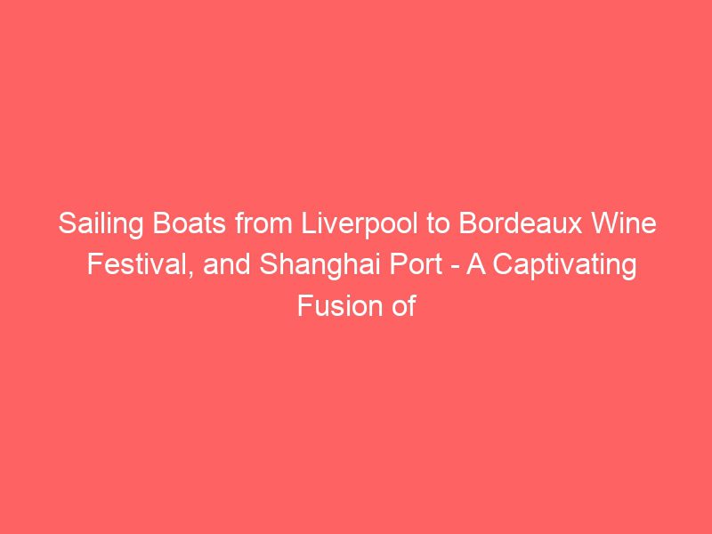 sailing boats from liverpool to bordeaux wine festival, and shanghai port a captivating fusion of heritage and adventure