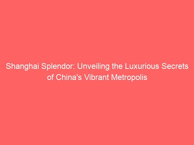 shanghai splendor: unveiling the luxurious secrets of china's vibrant metropolis