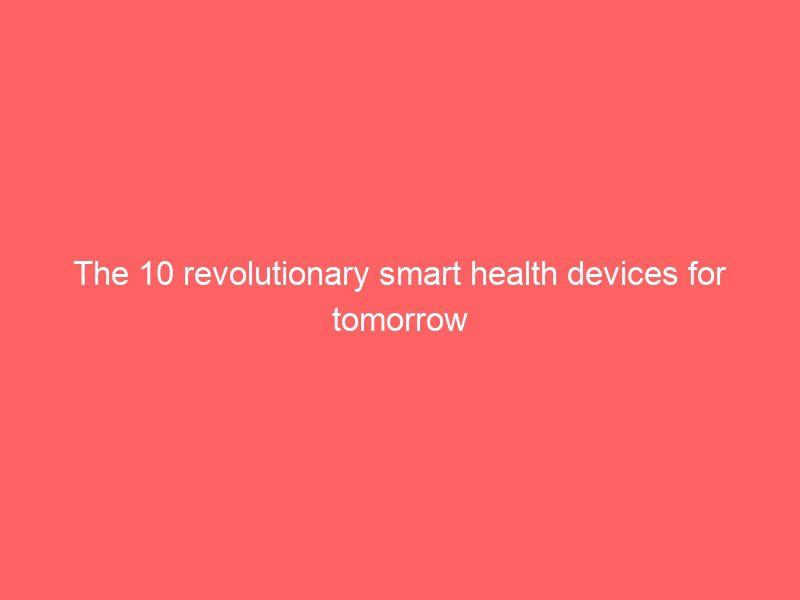 the 10 revolutionary smart health devices for tomorrow