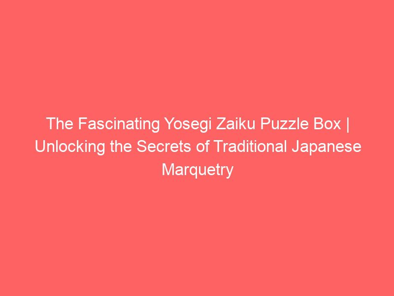 the fascinating yosegi zaiku puzzle box | unlocking the secrets of traditional japanese marquetry