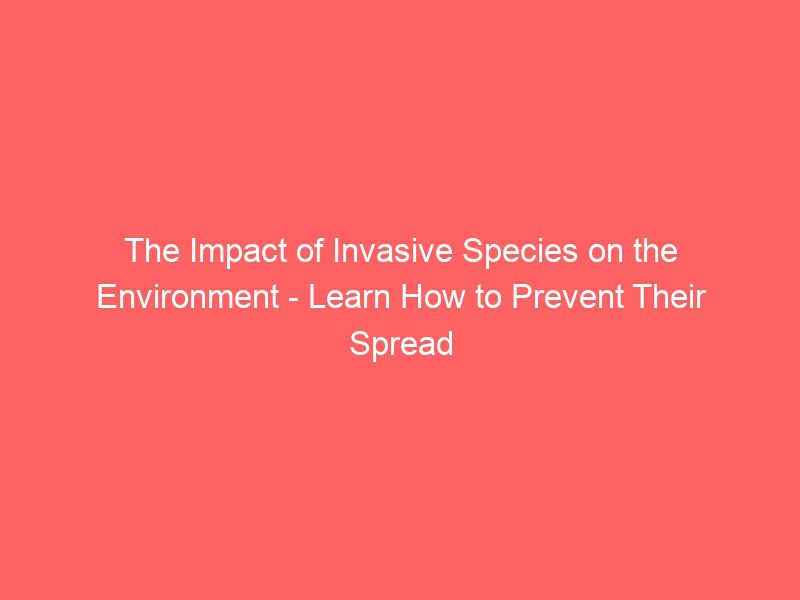 the impact of invasive species on the environment learn how to prevent their spread