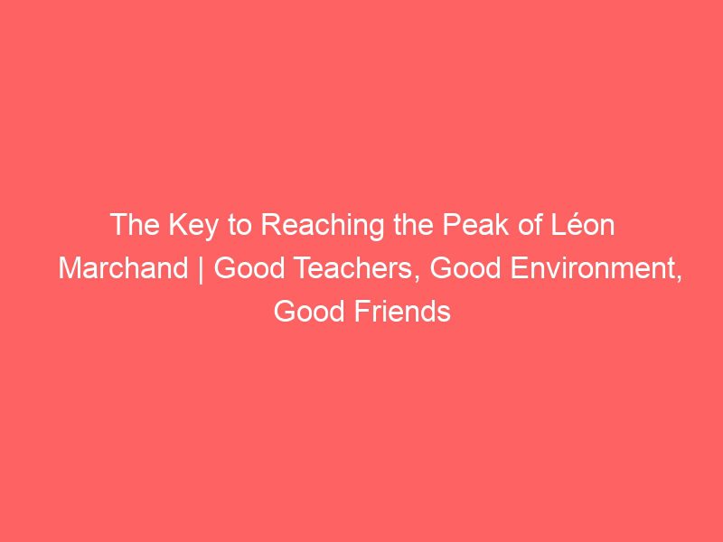 the key to reaching the peak of léon marchand | good teachers, good environment, good friends