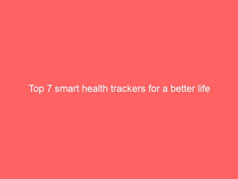 top 7 smart health trackers for a better life
