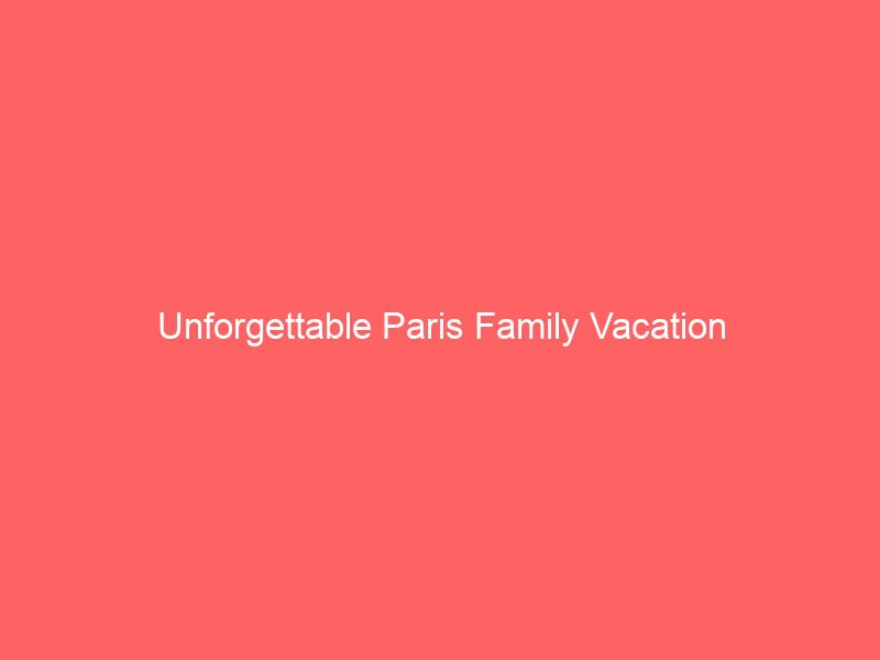 unforgettable paris family vacation