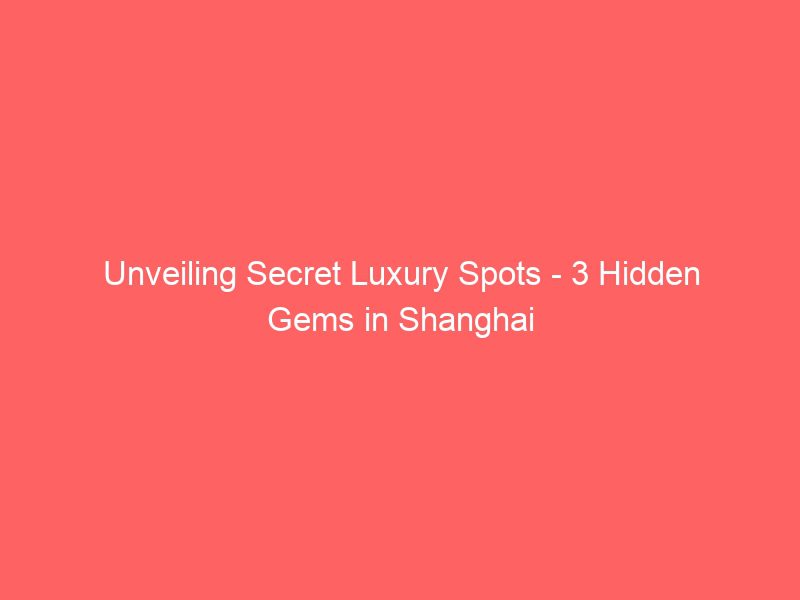 unveiling secret luxury spots 3 hidden gems in shanghai
