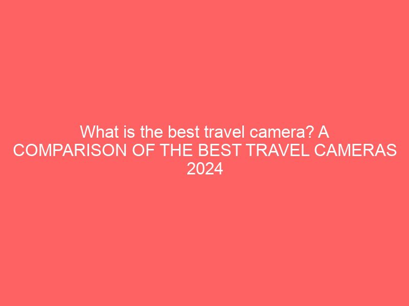 what is the best travel camera? a comparison of the best travel cameras 2024