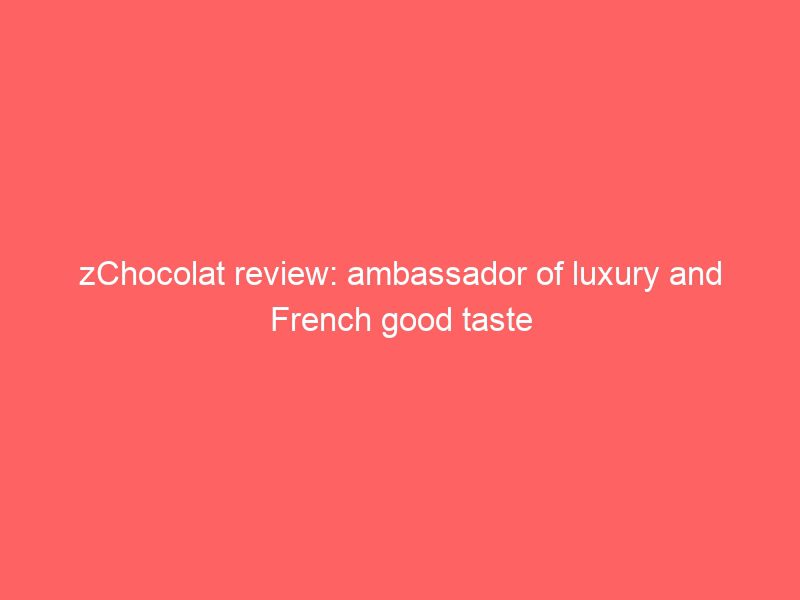 zchocolat review: ambassador of luxury and french good taste